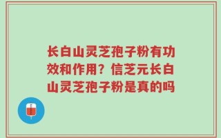 长白山灵芝孢子粉有功效和作用？信芝元长白山灵芝孢子粉是真的吗