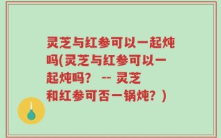 灵芝与红参可以一起炖吗(灵芝与红参可以一起炖吗？ -- 灵芝和红参可否一锅炖？)