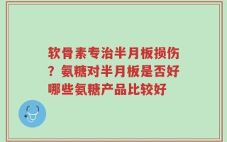 软骨素专治半月板损伤？氨糖对半月板是否好哪些氨糖产品比较好