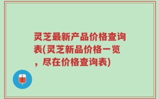 灵芝最新产品价格查询表(灵芝新品价格一览，尽在价格查询表)