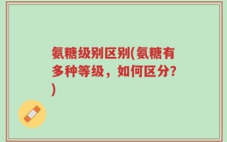 氨糖级别区别(氨糖有多种等级，如何区分？)