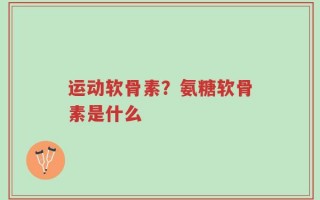运动软骨素？氨糖软骨素是什么