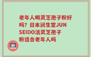老年人喝灵芝孢子粉好吗？日本润生堂JUNSEIDO活灵芝孢子粉适合老年人吗