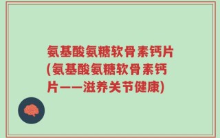 氨基酸氨糖软骨素钙片(氨基酸氨糖软骨素钙片——滋养关节健康)