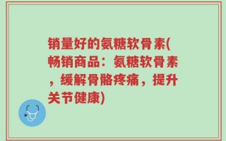 销量好的氨糖软骨素(畅销商品：氨糖软骨素，缓解骨骼疼痛，提升关节健康)