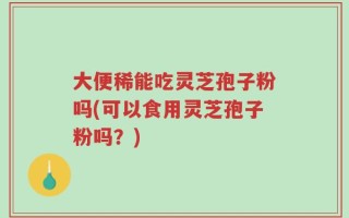大便稀能吃灵芝孢子粉吗(可以食用灵芝孢子粉吗？)