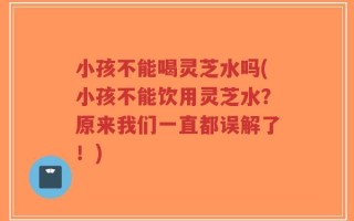 小孩不能喝灵芝水吗(小孩不能饮用灵芝水？原来我们一直都误解了！)