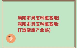 濮阳市灵芝种植基地(濮阳市灵芝种植基地：打造健康产业链)