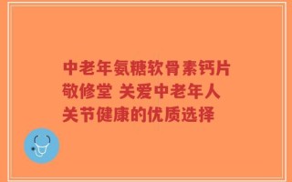 中老年氨糖软骨素钙片敬修堂 关爱中老年人关节健康的优质选择