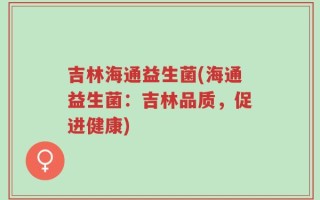 吉林海通益生菌(海通益生菌：吉林品质，促进健康)