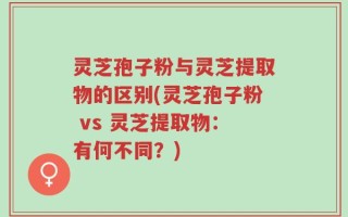 灵芝孢子粉与灵芝提取物的区别(灵芝孢子粉 vs 灵芝提取物：有何不同？)