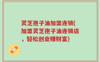 灵芝孢子油加盟连锁(加盟灵芝孢子油连锁店，轻松创业赚财富)