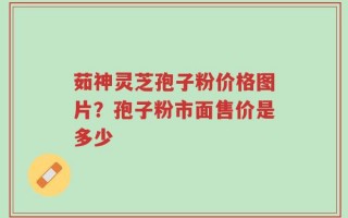 茹神灵芝孢子粉价格图片？孢子粉市面售价是多少