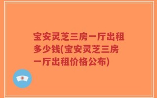 宝安灵芝三房一厅出租多少钱(宝安灵芝三房一厅出租价格公布)