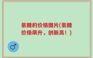 氨糖的价格图片(氨糖价格飙升，创新高！)