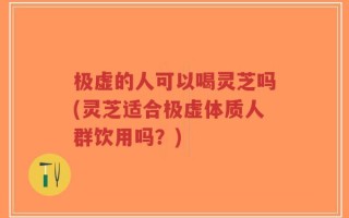 极虚的人可以喝灵芝吗(灵芝适合极虚体质人群饮用吗？)