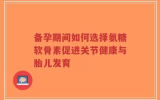 备孕期间如何选择氨糖软骨素促进关节健康与胎儿发育