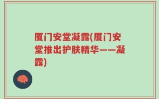 厦门安堂凝露(厦门安堂推出护肤精华——凝露)