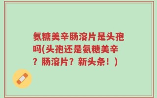 氨糖美辛肠溶片是头孢吗(头孢还是氨糖美辛？肠溶片？新头条！)
