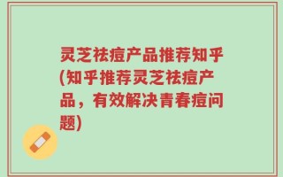 灵芝祛痘产品推荐知乎(知乎推荐灵芝祛痘产品，有效解决青春痘问题)