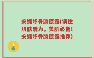 安婕妤骨胶原露(锁住肌肤活力，美肌必备！安婕妤骨胶原露推荐)