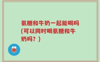 氨糖和牛奶一起能喝吗(可以同时喝氨糖和牛奶吗？)