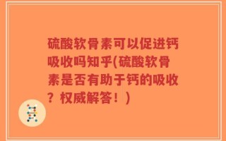 硫酸软骨素可以促进钙吸收吗知乎(硫酸软骨素是否有助于钙的吸收？权威解答！)