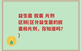 益生菌 胶囊 片剂 区别(区分益生菌的胶囊和片剂，你知道吗？)