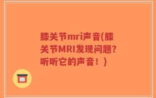 膝关节mri声音(膝关节MRI发现问题？听听它的声音！)