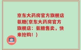 京东大药房官方旗舰店氨糖(京东大药房官方旗舰店：氨糖售卖，快来抢购！)