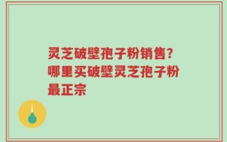 灵芝破壁孢子粉销售？哪里买破壁灵芝孢子粉最正宗