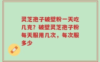 灵芝孢子破壁粉一天吃几克？破壁灵芝孢子粉每天服用几次，每次服多少
