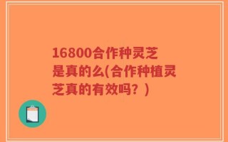 16800合作种灵芝是真的么(合作种植灵芝真的有效吗？)