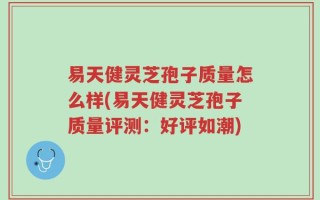 易天健灵芝孢子质量怎么样(易天健灵芝孢子质量评测：好评如潮)