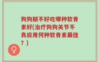 狗狗腿不好吃哪种软骨素好(治疗狗狗关节不良应用何种软骨素最佳？)