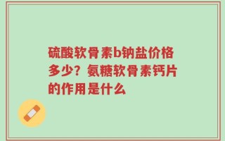 硫酸软骨素b钠盐价格多少？氨糖软骨素钙片的作用是什么