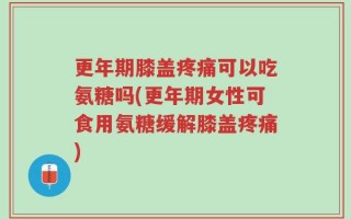 更年期膝盖疼痛可以吃氨糖吗(更年期女性可食用氨糖缓解膝盖疼痛)