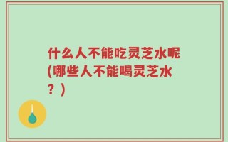 什么人不能吃灵芝水呢(哪些人不能喝灵芝水？)