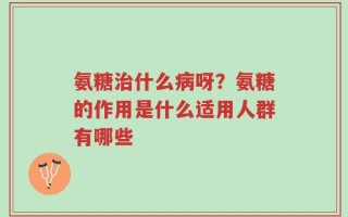 氨糖治什么病呀？氨糖的作用是什么适用人群有哪些
