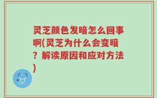 灵芝颜色发暗怎么回事啊(灵芝为什么会变暗？解读原因和应对方法)
