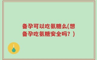 备孕可以吃氨糖么(想备孕吃氨糖安全吗？)