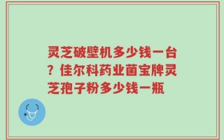 灵芝破壁机多少钱一台？佳尔科药业菌宝牌灵芝孢子粉多少钱一瓶