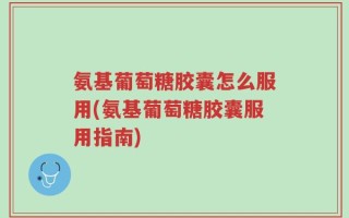氨基葡萄糖胶囊怎么服用(氨基葡萄糖胶囊服用指南)
