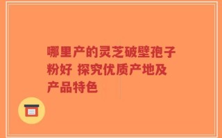 哪里产的灵芝破壁孢子粉好 探究优质产地及产品特色
