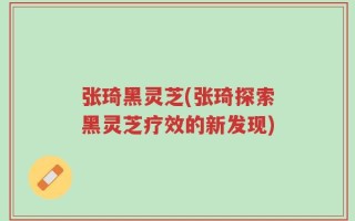 张琦黑灵芝(张琦探索黑灵芝疗效的新发现)