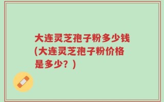 大连灵芝孢子粉多少钱(大连灵芝孢子粉价格是多少？)