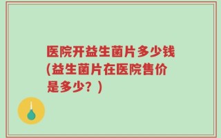 医院开益生菌片多少钱(益生菌片在医院售价是多少？)