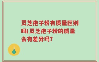 灵芝孢子粉有质量区别吗(灵芝孢子粉的质量会有差异吗？