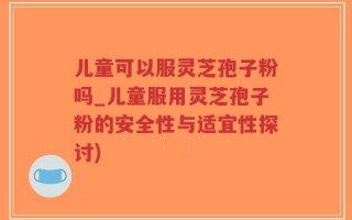 儿童可以服灵芝孢子粉吗_儿童服用灵芝孢子粉的安全性与适宜性探讨)