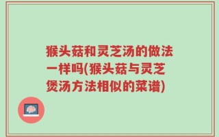 猴头菇和灵芝汤的做法一样吗(猴头菇与灵芝煲汤方法相似的菜谱)